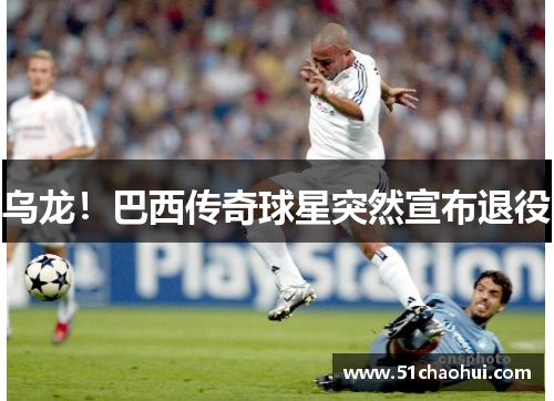 乌龙!巴西传奇球星突然宣布退役