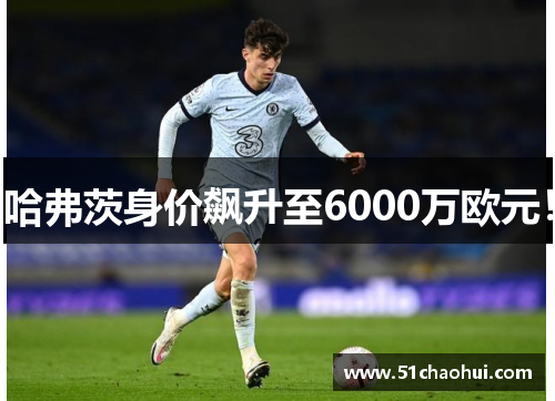 哈弗茨身价飙升至6000万欧元！